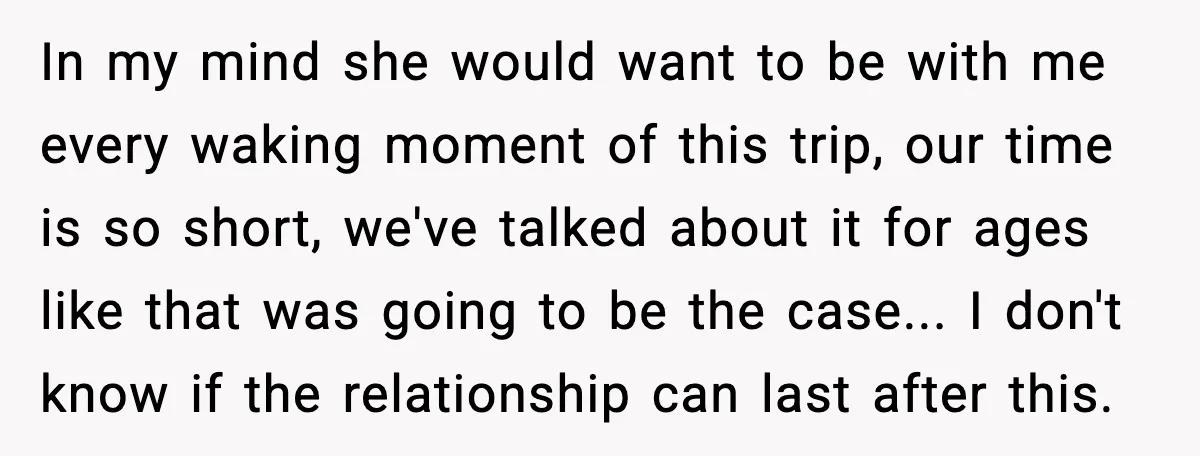 In my mind she would want to be with me every waking moment of this trip, our time is so short, we've talked about it for ages like that was...