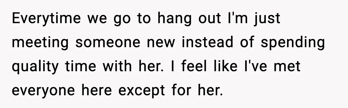 Everytime we go to hang out I'm just meeting someone new instead of spending quality time with her. I feel like I've met everyone here except for her.