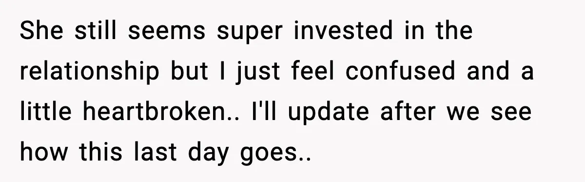 She still seems super invested in the relationship but I just feel confused and a little heartbroken.. I'll update after we see how this last day goes..