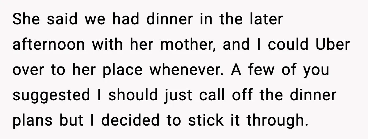 She said we had dinner in the later afternoon with her mother, and I could Uber over to her place whenever. A few of you suggested I should just call...