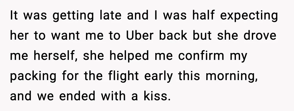 It was getting late and I was half expecting her to want me to Uber back but she drove me herself, she helped me confirm my packing for the flight...