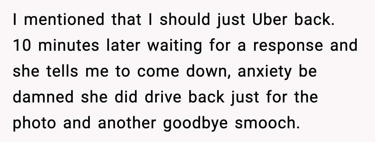 I mentioned that I should just Uber back. 10 minutes later waiting for a response and she tells me to come down, anxiety be damned she did drive back just...
