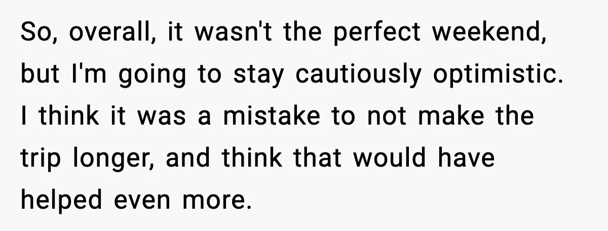 So, overall, it wasn't the perfect weekend, but I'm going to stay cautiously optimistic. I think it was a mistake to not make the trip longer, and think that would...