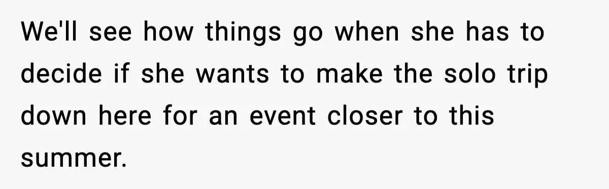 We'll see how things go when she has to decide if she wants to make the solo trip down here for an event closer to this summer.