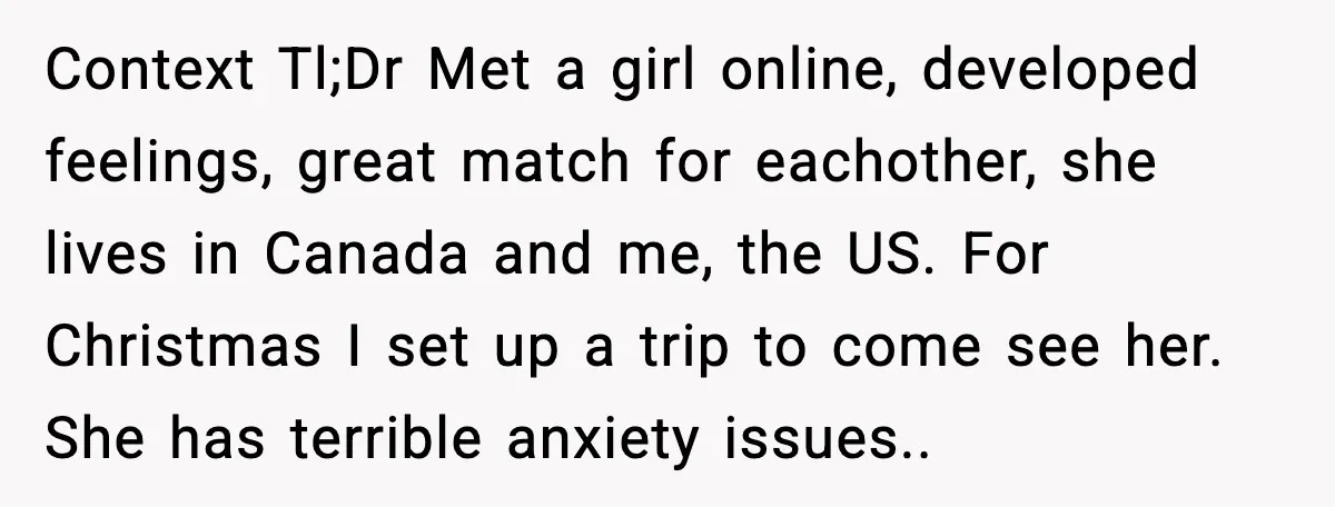Context Tl;Dr Met a girl online, developed feelings, great match for eachother, she lives in Canada and me, the US. For Christmas I set up a trip to come see...