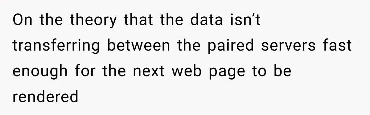 On the theory that the data isn’t transferring between the paired servers fast enough for the next web page to be rendered