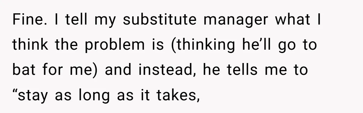 Fine. I tell my substitute manager what I think the problem is (thinking he’ll go to bat for me) and instead, he tells me to “stay as long as it...