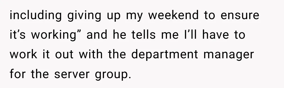 including giving up my weekend to ensure it’s working” and he tells me I’ll have to work it out with the department manager for the server group.