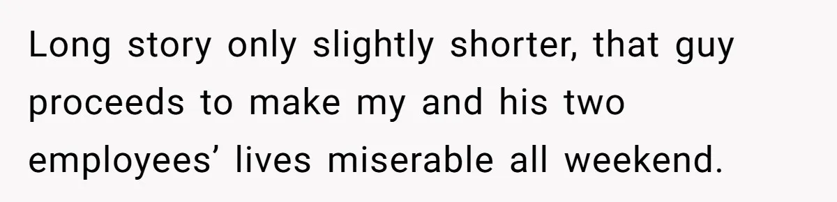 Long story only slightly shorter, that guy proceeds to make my and his two employees’ lives miserable all weekend.