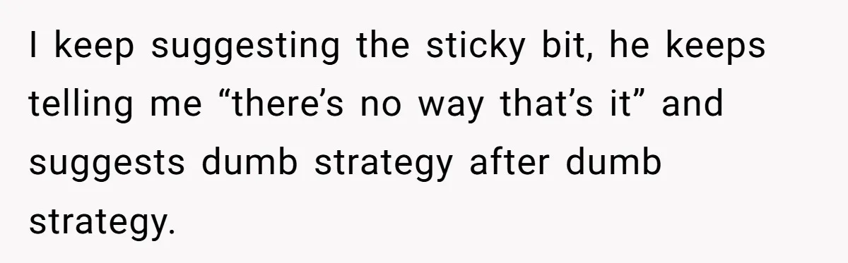 I keep suggesting the sticky bit, he keeps telling me “there’s no way that’s it” and suggests dumb strategy after dumb strategy.
