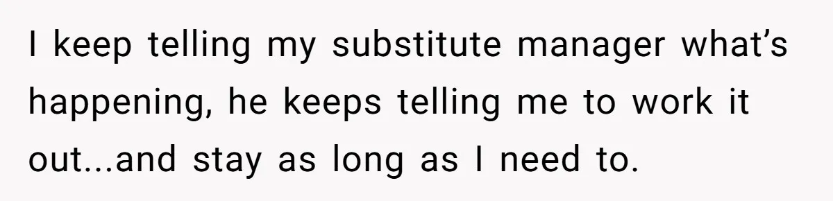 I keep telling my substitute manager what’s happening, he keeps telling me to work it out...and stay as long as I need to.