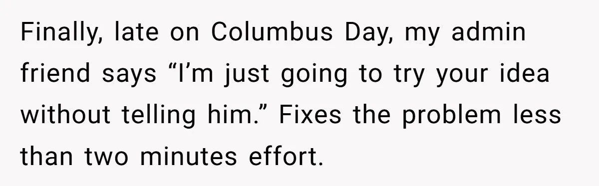 Finally, late on Columbus Day, my admin friend says “I’m just going to try your idea without telling him.” Fixes the problem less than two minutes effort.