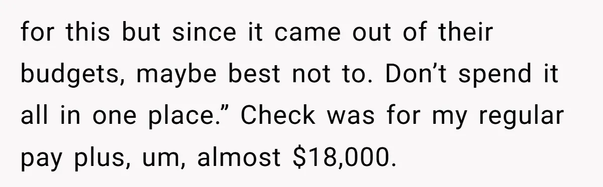 for this but since it came out of their budgets, maybe best not to. Don’t spend it all in one place.” Check was for my regular pay plus, um, almost...
