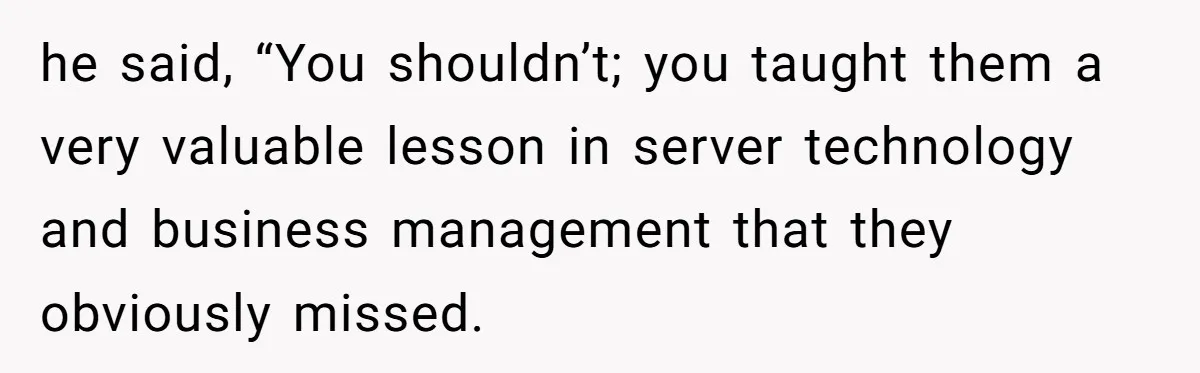 he said, “You shouldn’t; you taught them a very valuable lesson in server technology and business management that they obviously missed.