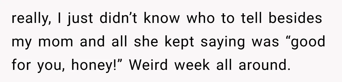 really, I just didn’t know who to tell besides my mom and all she kept saying was “good for you, honey!” Weird week all around.