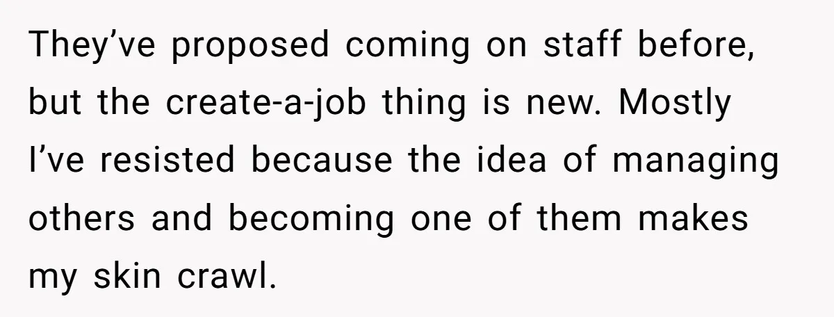 They’ve proposed coming on staff before, but the create-a-job thing is new. Mostly I’ve resisted because the idea of managing others and becoming one of them makes my skin crawl.