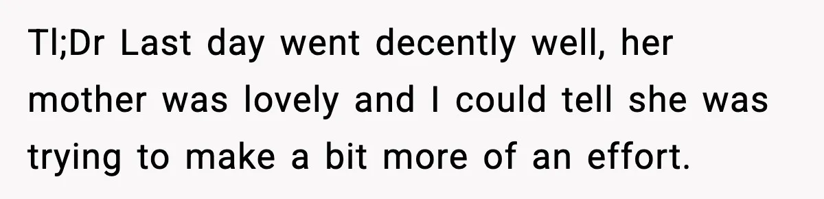 Tl;Dr Last day went decently well, her mother was lovely and I could tell she was trying to make a bit more of an effort.