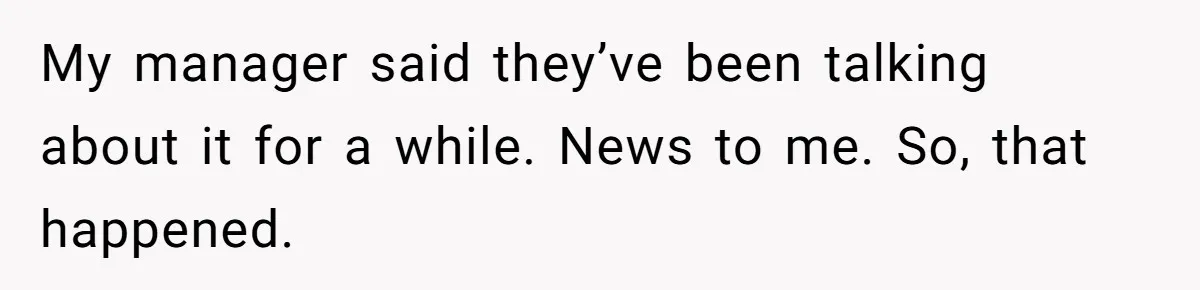 My manager said they’ve been talking about it for a while. News to me. So, that happened.