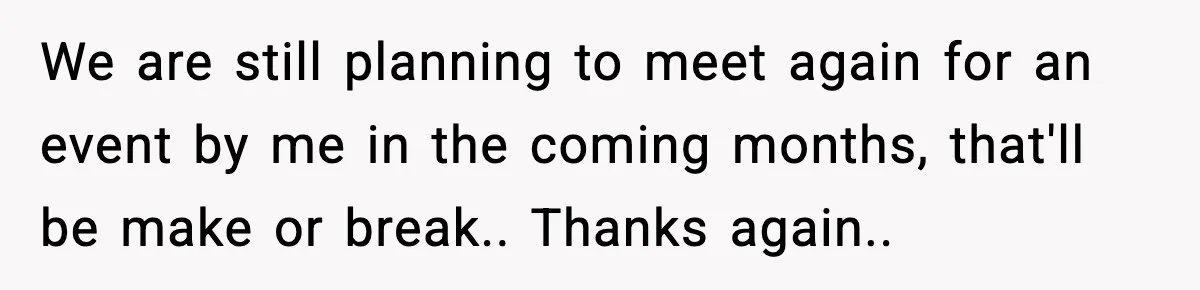 We are still planning to meet again for an event by me in the coming months, that'll be make or break.. Thanks again..