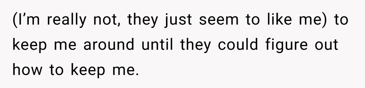 (I’m really not, they just seem to like me) to keep me around until they could figure out how to keep me.