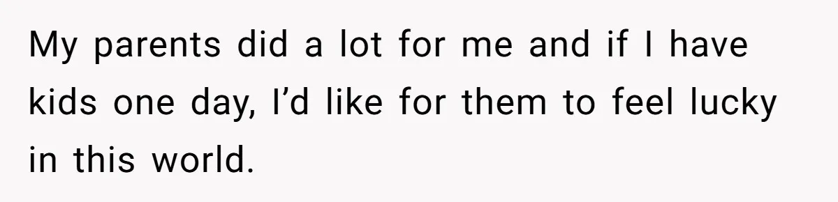 My parents did a lot for me and if I have kids one day, I’d like for them to feel lucky in this world.