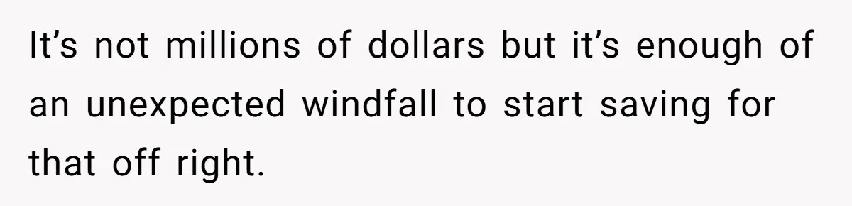 It’s not millions of dollars but it’s enough of an unexpected windfall to start saving for that off right.