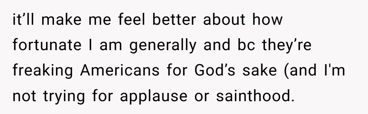 it’ll make me feel better about how fortunate I am generally and bc they’re freaking Americans for God’s sake (and I'm not trying for applause or sainthood.