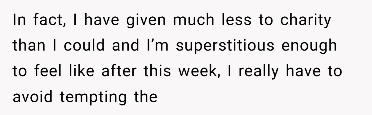 In fact, I have given much less to charity than I could and I’m superstitious enough to feel like after this week, I really have to avoid tempting the