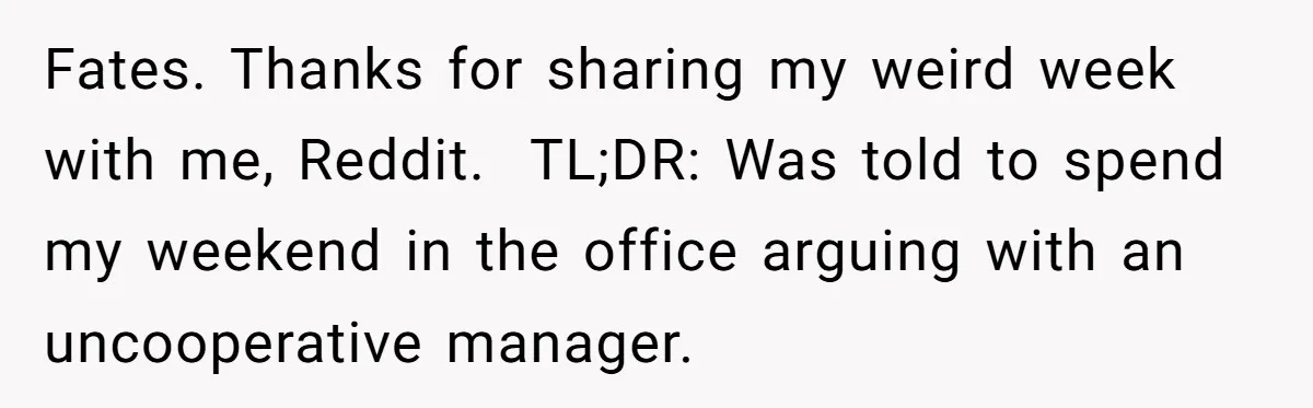 Fates. Thanks for sharing my weird week with me, Reddit.  TL;DR: Was told to spend my weekend in the office arguing with an uncooperative manager.