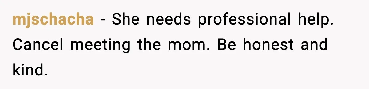 mjschacha - She needs professional help. Cancel meeting the mom. Be honest and kind.