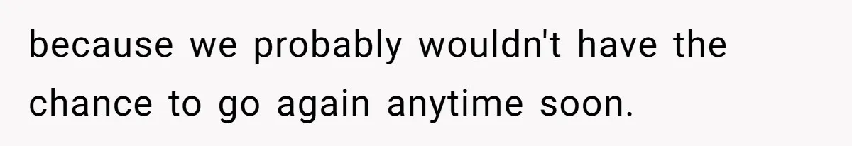 because we probably wouldn't have the chance to go again anytime soon.