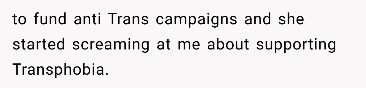 to fund anti Trans campaigns and she started screaming at me about supporting Transphobia.