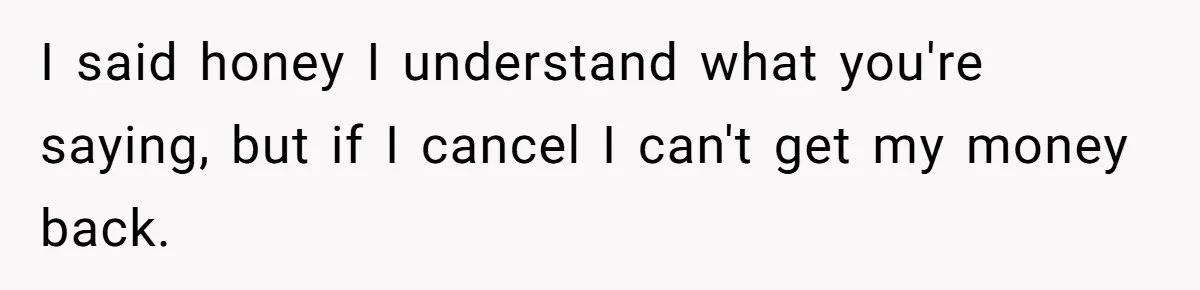 I said honey I understand what you're saying, but if I cancel I can't get my money back.