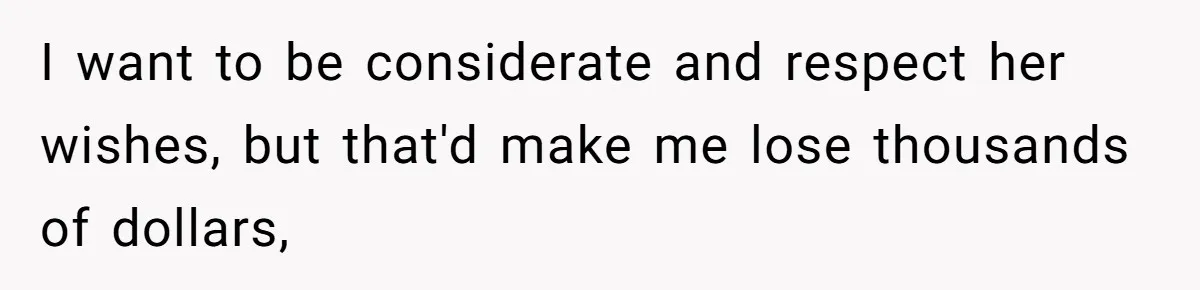 I want to be considerate and respect her wishes, but that'd make me lose thousands of dollars,