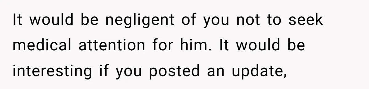 It would be negligent of you not to seek medical attention for him. It would be interesting if you posted an update,