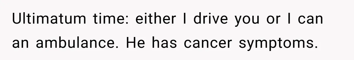 Ultimatum time: either I drive you or I can an ambulance. He has cancer symptoms.