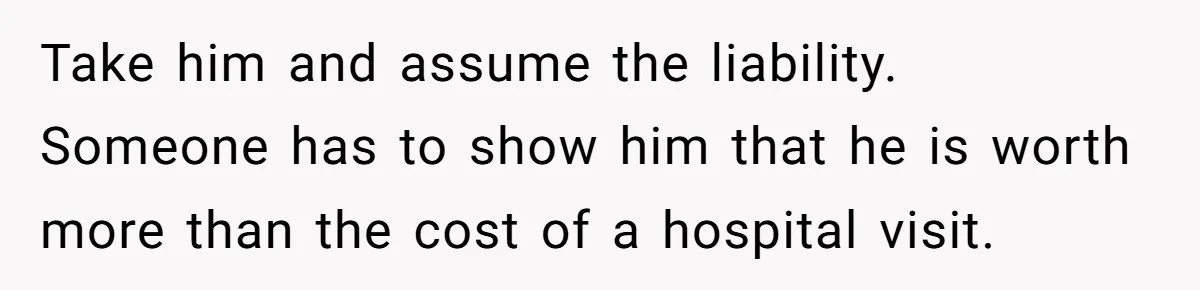 Take him and assume the liability. Someone has to show him that he is worth more than the cost of a hospital visit.