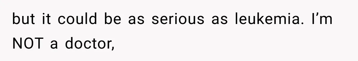 but it could be as serious as leukemia. I’m NOT a doctor,