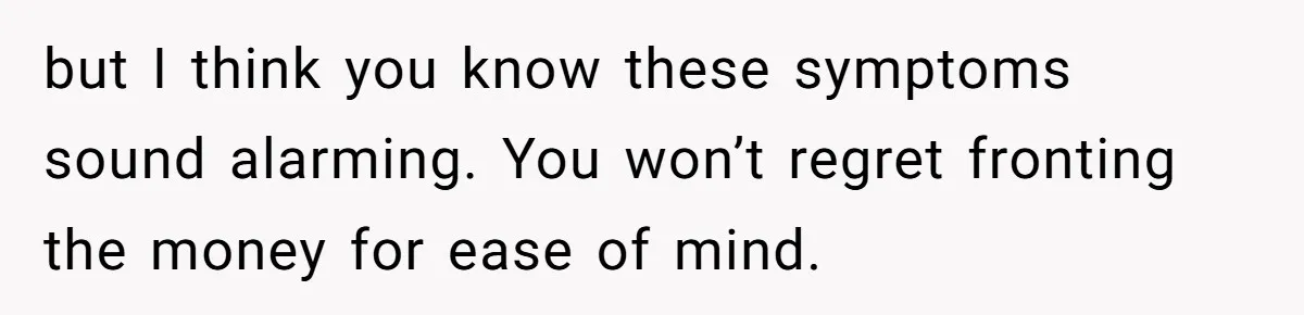 but I think you know these symptoms sound alarming. You won’t regret fronting the money for ease of mind.