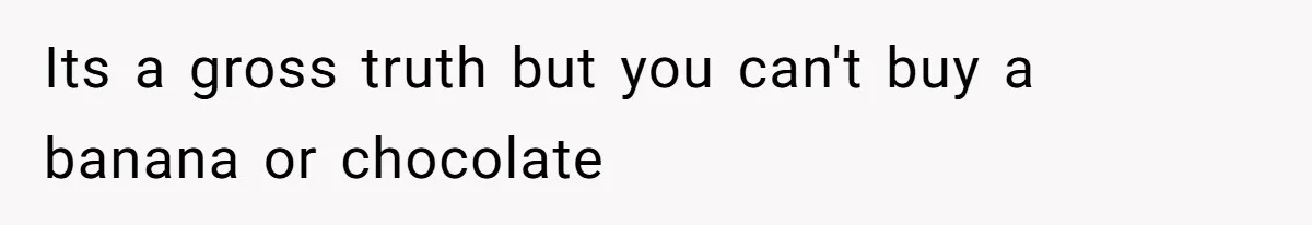 Its a gross truth but you can't buy a banana or chocolate