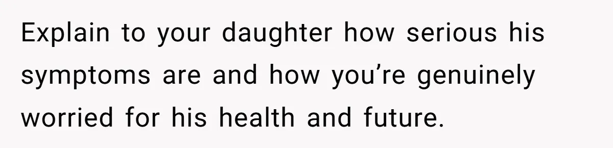 Explain to your daughter how serious his symptoms are and how you’re genuinely worried for his health and future.