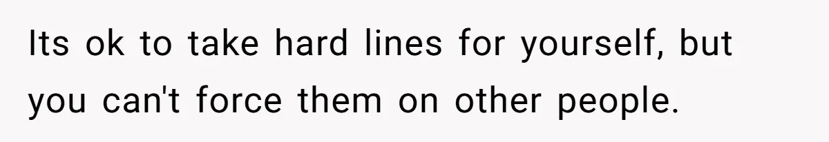 Its ok to take hard lines for yourself, but you can't force them on other people.