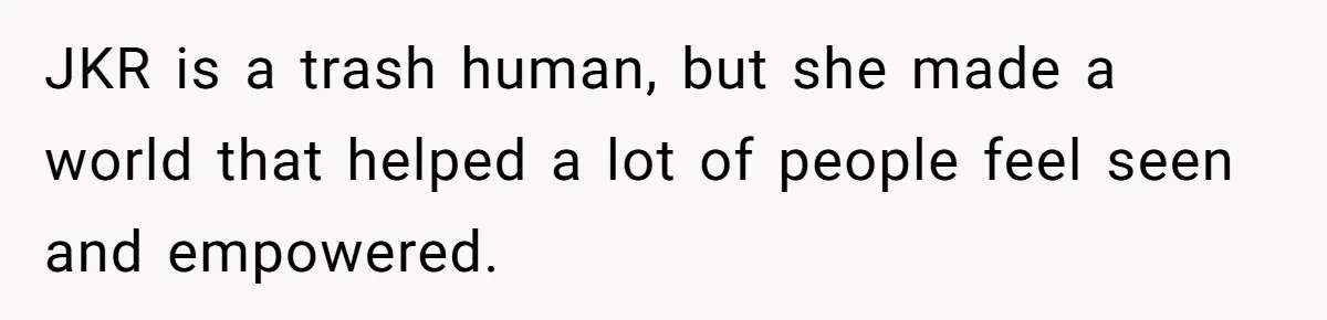 JKR is a trash human, but she made a world that helped a lot of people feel seen and empowered.