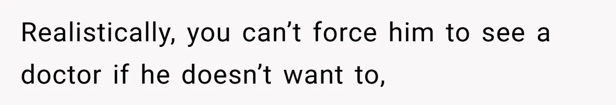Realistically, you can’t force him to see a doctor if he doesn’t want to,