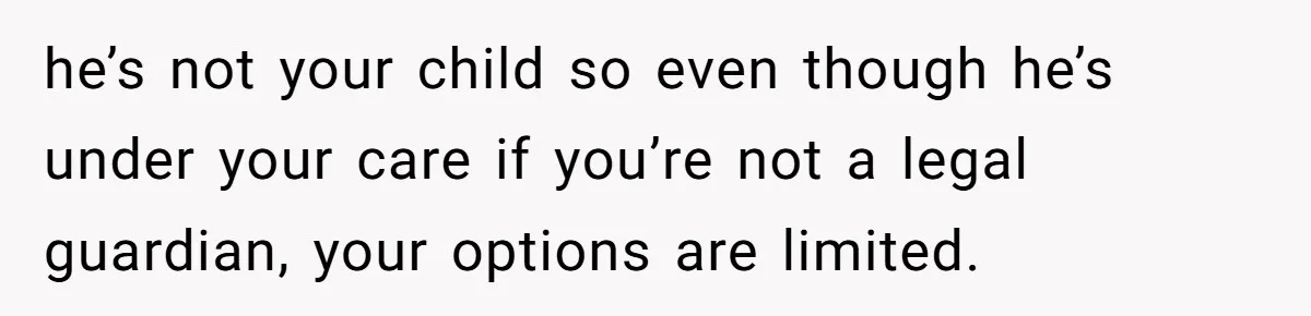he’s not your child so even though he’s under your care if you’re not a legal guardian, your options are limited.