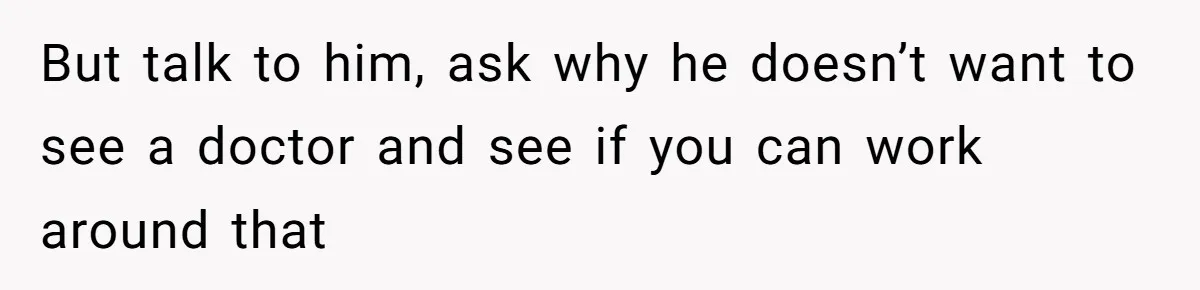 But talk to him, ask why he doesn’t want to see a doctor and see if you can work around that
