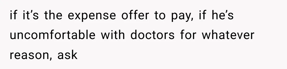 if it’s the expense offer to pay, if he’s uncomfortable with doctors for whatever reason, ask