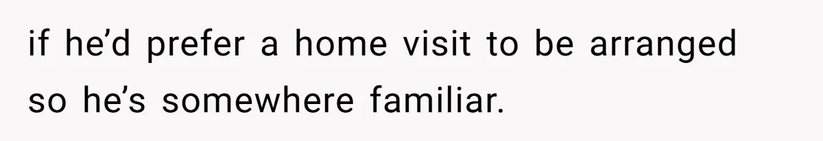 if he’d prefer a home visit to be arranged so he’s somewhere familiar.