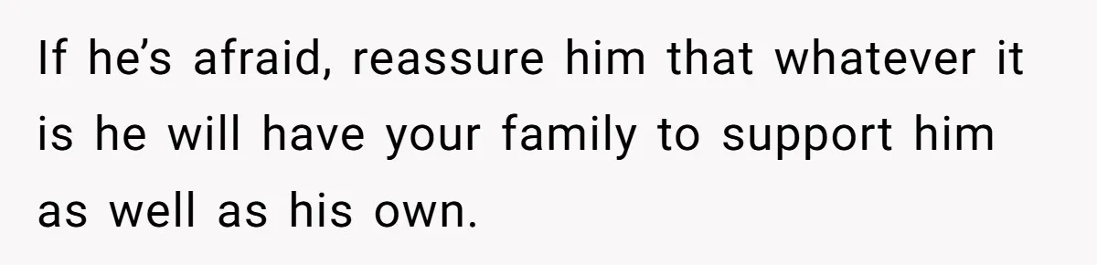 If he’s afraid, reassure him that whatever it is he will have your family to support him as well as his own.