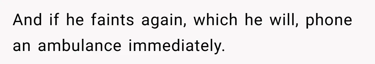 And if he faints again, which he will, phone an ambulance immediately.